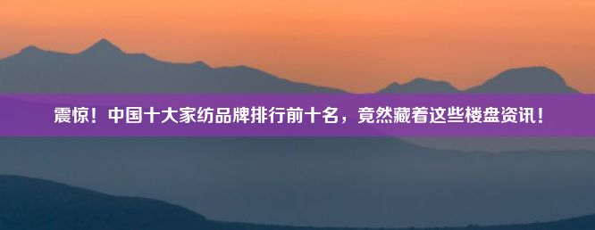 震惊！中国十大家纺品牌排行前十名竟然藏着这些楼盘资讯！